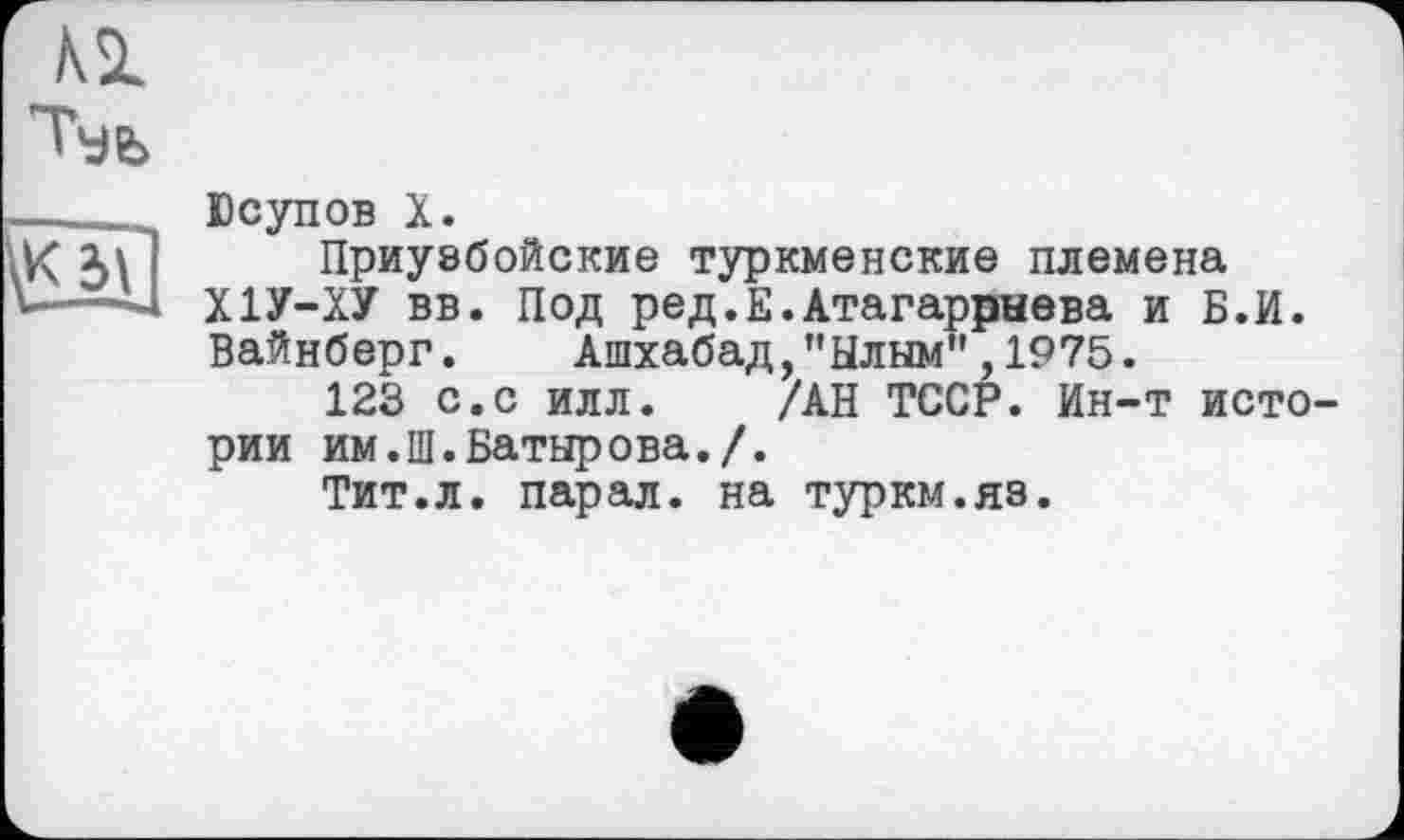 ﻿о]
Юсупов X.
Приузбойские туркменские племена Х1У-ХУ вв. Под ред.Е.Атагаррыева и Б.И. Вайнберг. Ашхабад,"Ылым",1975.
123 с.с илл. /АН ТССР. Ин-т истории им.Ш.Батырова./.
Тит.л. парал. на туркм.яз.